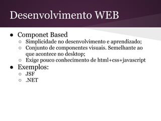 Desenvolvimento WEB
● Componet Based
  ○ Simplicidade no desenvolvimento e aprendizado;
  ○ Conjunto de componentes visuais. Semelhante ao
    que acontece no desktop;
  ○ Exige pouco conhecimento de html+css+javascript
● Exemplos:
  ○ JSF
  ○ .NET
 