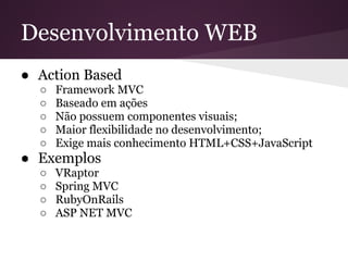 Desenvolvimento WEB
● Action Based
  ○   Framework MVC
  ○   Baseado em ações
  ○   Não possuem componentes visuais;
  ○   Maior flexibilidade no desenvolvimento;
  ○   Exige mais conhecimento HTML+CSS+JavaScript
● Exemplos
  ○   VRaptor
  ○   Spring MVC
  ○   RubyOnRails
  ○   ASP NET MVC
 