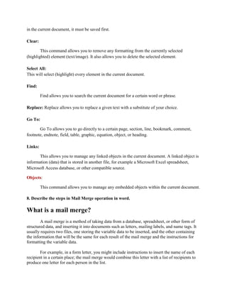 in the current document, it must be saved first.
Clear:
This command allows you to remove any formatting from the currently selected
(highlighted) element (text/image). It also allows you to delete the selected element.
Select All:
This will select (highlight) every element in the current document.
Find:
Find allows you to search the current document for a certain word or phrase.
Replace: Replace allows you to replace a given text with a substitute of your choice.
Go To:
Go To allows you to go directly to a certain page, section, line, bookmark, comment,
footnote, endnote, field, table, graphic, equation, object, or heading.
Links:
This allows you to manage any linked objects in the current document. A linked object is
information (data) that is stored in another file, for example a Microsoft Excel spreadsheet,
Microsoft Access database, or other compatible source.
Objects:
This command allows you to manage any embedded objects within the current document.
8. Describe the steps in Mail Merge operation in word.
What is a mail merge?
A mail merge is a method of taking data from a database, spreadsheet, or other form of
structured data, and inserting it into documents such as letters, mailing labels, and name tags. It
usually requires two files, one storing the variable data to be inserted, and the other containing
the information that will be the same for each result of the mail merge and the instructions for
formatting the variable data.
For example, in a form letter, you might include instructions to insert the name of each
recipient in a certain place; the mail merge would combine this letter with a list of recipients to
produce one letter for each person in the list.
 