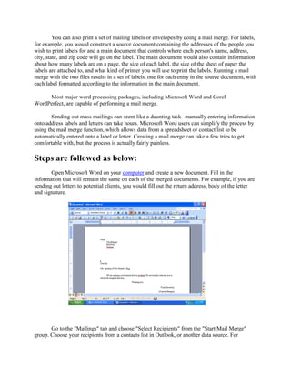 You can also print a set of mailing labels or envelopes by doing a mail merge. For labels,
for example, you would construct a source document containing the addresses of the people you
wish to print labels for and a main document that controls where each person's name, address,
city, state, and zip code will go on the label. The main document would also contain information
about how many labels are on a page, the size of each label, the size of the sheet of paper the
labels are attached to, and what kind of printer you will use to print the labels. Running a mail
merge with the two files results in a set of labels, one for each entry in the source document, with
each label formatted according to the information in the main document.
Most major word processing packages, including Microsoft Word and Corel
WordPerfect, are capable of performing a mail merge.
Sending out mass mailings can seem like a daunting task--manually entering information
onto address labels and letters can take hours. Microsoft Word users can simplify the process by
using the mail merge function, which allows data from a spreadsheet or contact list to be
automatically entered onto a label or letter. Creating a mail merge can take a few tries to get
comfortable with, but the process is actually fairly painless.
Steps are followed as below:
Open Microsoft Word on your computer and create a new document. Fill in the
information that will remain the same on each of the merged documents. For example, if you are
sending out letters to potential clients, you would fill out the return address, body of the letter
and signature.
Go to the "Mailings" tab and choose "Select Recipients" from the "Start Mail Merge"
group. Choose your recipients from a contacts list in Outlook, or another data source. For
 