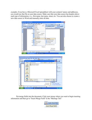 example, if you have a Microsoft Excel spreadsheet with your contacts' names and addresses,
you would use that file as your data source. Make sure that your data source has headers above
each type of information--i.e., first name, last name, street, etc. You can also choose to create a
new data source in Word and manually enter all data.
Put merge fields into the document. Click your mouse where you want to begin inserting
information and then go to "Insert Merge Field" in the "Mailings Tab."
 