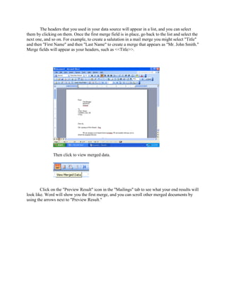 The headers that you used in your data source will appear in a list, and you can select
them by clicking on them. Once the first merge field is in place, go back to the list and select the
next one, and so on. For example, to create a salutation in a mail merge you might select "Title"
and then "First Name" and then "Last Name" to create a merge that appears as "Mr. John Smith."
Merge fields will appear as your headers, such as <<Title>>.
Then click to view merged data.
Click on the "Preview Result" icon in the "Mailings" tab to see what your end results will
look like. Word will show you the first merge, and you can scroll other merged documents by
using the arrows next to "Preview Result."
 