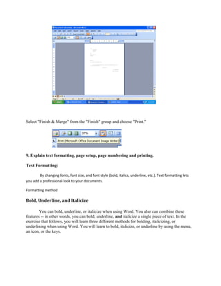 Select "Finish & Merge" from the "Finish" group and choose "Print."
9. Explain text formatting, page setup, page numbering and printing.
Text Formatting:
By changing fonts, font size, and font style (bold, italics, underline, etc.). Text formatting lets
you add a professional look to your documents.
Formatting method
Bold, Underline, and Italicize
You can bold, underline, or italicize when using Word. You also can combine these
features -- in other words, you can bold, underline, and italicize a single piece of text. In the
exercise that follows, you will learn three different methods for bolding, italicizing, or
underlining when using Word. You will learn to bold, italicize, or underline by using the menu,
an icon, or the keys.
 