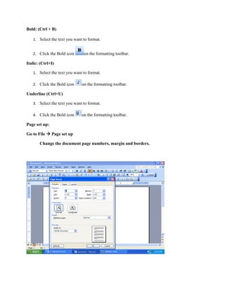 Bold: (Ctrl + B)
1. Select the text you want to format.
2. Click the Bold icon on the formatting toolbar.
Italic: (Ctrl+I)
1. Select the text you want to format.
2. Click the Bold icon on the formatting toolbar.
Underline (Ctrl+U)
3. Select the text you want to format.
4. Click the Bold icon on the formatting toolbar.
Page set up:
Go to File  Page set up
Change the document page numbers, margin and borders.
 