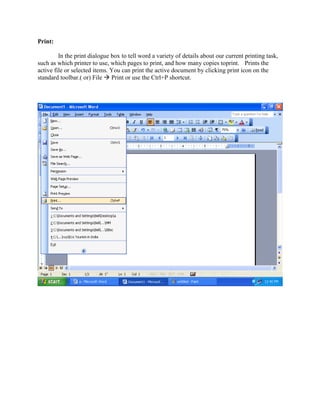 Print:
In the print dialogue box to tell word a variety of details about our current printing task,
such as which printer to use, which pages to print, and how many copies toprint. Prints the
active file or selected items. You can print the active document by clicking print icon on the
standard toolbar.( or) File  Print or use the Ctrl+P shortcut.
 