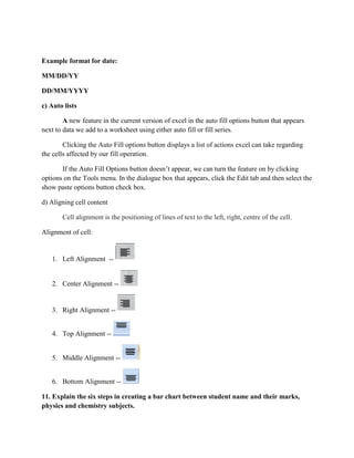 Example format for date:
MM/DD/YY
DD/MM/YYYY
c) Auto lists
A new feature in the current version of excel in the auto fill options button that appears
next to data we add to a worksheet using either auto fill or fill series.
Clicking the Auto Fill options button displays a list of actions excel can take regarding
the cells affected by our fill operation.
If the Auto Fill Options button doesn’t appear, we can turn the feature on by clicking
options on the Tools menu. In the dialogue box that appears, click the Edit tab and then select the
show paste options button check box.
d) Aligning cell content
Cell alignment is the positioning of lines of text to the left, right, centre of the cell.
Alignment of cell:
1. Left Alignment --
2. Center Alignment --
3. Right Alignment --
4. Top Alignment --
5. Middle Alignment --
6. Bottom Alignment --
11. Explain the six steps in creating a bar chart between student name and their marks,
physics and chemistry subjects.
 