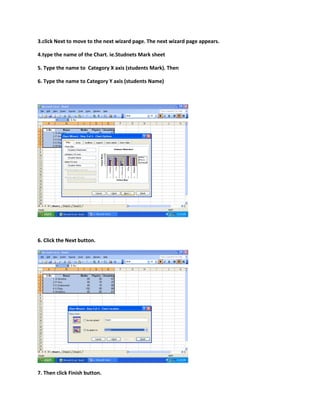 3.click Next to move to the next wizard page. The next wizard page appears.
4.type the name of the Chart. ie.Studnets Mark sheet
5. Type the name to Category X axis (students Mark). Then
6. Type the name to Category Y axis (students Name)
6. Click the Next button.
7. Then click Finish button.
 