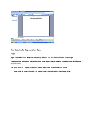 Type the matter for the presentation show.
Step 3
Right click on the slide. And click slide design. Choose any one of the following slide design.
Give animation, sounds for the presentation show. Right click on the slide click animation settings and
slide Transition.
(or) Slide show  Custom Animation -- to set the custom animation to the words.
Slide show  Slide Transition -- to set the slide transition effects to the slide show.
 
