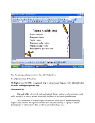 Now the catering product presentation show is finished and run.
Press F5 or slideshow  View show
13. Explain how Ms-Office components help to integrate catering and Hotel Administration
activities and improve productivity.
Microsoft Office
Microsoft office refers to all tools and methods that are applied to office activities which
make it possible to process written, visual, and sound data in a computer-aided manner.
Office automation is intended to provide elements which make it possible to simplify,
improve, and automate the organisation of the activities of a company or a group of people
(management of administrative data, synchronisation of meetings, etc.).
 