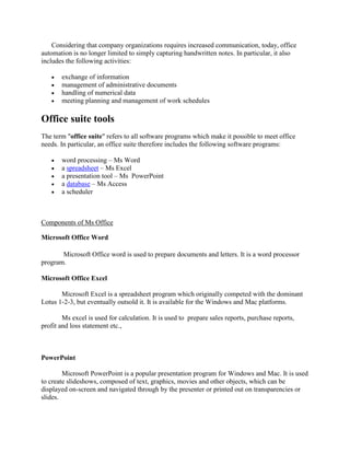 Considering that company organizations requires increased communication, today, office
automation is no longer limited to simply capturing handwritten notes. In particular, it also
includes the following activities:
 exchange of information
 management of administrative documents
 handling of numerical data
 meeting planning and management of work schedules
Office suite tools
The term "office suite" refers to all software programs which make it possible to meet office
needs. In particular, an office suite therefore includes the following software programs:
 word processing – Ms Word
 a spreadsheet – Ms Excel
 a presentation tool – Ms PowerPoint
 a database – Ms Access
 a scheduler
Components of Ms Office
Microsoft Office Word
Microsoft Office word is used to prepare documents and letters. It is a word processor
program.
Microsoft Office Excel
Microsoft Excel is a spreadsheet program which originally competed with the dominant
Lotus 1-2-3, but eventually outsold it. It is available for the Windows and Mac platforms.
Ms excel is used for calculation. It is used to prepare sales reports, purchase reports,
profit and loss statement etc.,
PowerPoint
Microsoft PowerPoint is a popular presentation program for Windows and Mac. It is used
to create slideshows, composed of text, graphics, movies and other objects, which can be
displayed on-screen and navigated through by the presenter or printed out on transparencies or
slides.
 