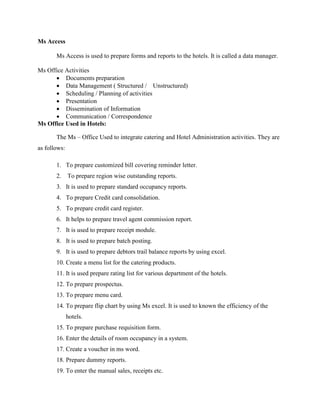 Ms Access
Ms Access is used to prepare forms and reports to the hotels. It is called a data manager.
Ms Office Activities
 Documents preparation
 Data Management ( Structured / Unstructured)
 Scheduling / Planning of activities
 Presentation
 Dissemination of Information
 Communication / Correspondence
Ms Office Used in Hotels:
The Ms – Office Used to integrate catering and Hotel Administration activities. They are
as follows:
1. To prepare customized bill covering reminder letter.
2. To prepare region wise outstanding reports.
3. It is used to prepare standard occupancy reports.
4. To prepare Credit card consolidation.
5. To prepare credit card register.
6. It helps to prepare travel agent commission report.
7. It is used to prepare receipt module.
8. It is used to prepare batch posting.
9. It is used to prepare debtors trail balance reports by using excel.
10. Create a menu list for the catering products.
11. It is used prepare rating list for various department of the hotels.
12. To prepare prospectus.
13. To prepare menu card.
14. To prepare flip chart by using Ms excel. It is used to known the efficiency of the
hotels.
15. To prepare purchase requisition form.
16. Enter the details of room occupancy in a system.
17. Create a voucher in ms word.
18. Prepare dummy reports.
19. To enter the manual sales, receipts etc.
 