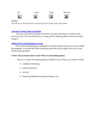 Left Centre Right Decimal
Tab key
The tab key on the keyboard is used to move text in line with a tab marker.
Accurately Setting Tabs on the Ruler
If you try to set tabs by clicking on the Ruler, you may not be able to set them exactly
where you want. This is normally due to a setting used for aligning graphics, but you can easily
change it.
Adding Tabs at the Beginning of a Line
Press a tab at the beginning of a paragraph, and Word normally assumes you want to indent
the paragraph. If you don't like Word second-guessing what you are typing, here's how to turn
off that annoying feature.
4. How will you format data in cells? Write two formatting options.
There are a variety of formatting options available in Excel. There are as follow as below
 conditional formatting
 number formatting
 text and
 General spreadsheet formatting techniques. Etc.,
 