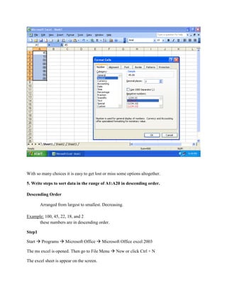 With so many choices it is easy to get lost or miss some options altogether.
5. Write steps to sort data in the range of A1:A20 in descending order.
Descending Order
Arranged from largest to smallest. Decreasing.
Example: 100, 45, 22, 18, and 2
these numbers are in descending order.
Step1
Start  Programs  Microsoft Office  Microsoft Office excel 2003
The ms excel is opened. Then go to File Menu  New or click Ctrl + N
The excel sheet is appear on the screen.
 