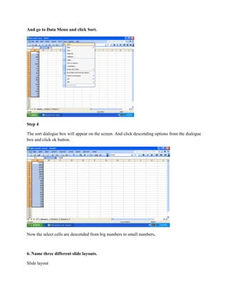 And go to Data Menu and click Sort.
Step 4
The sort dialogue box will appear on the screen. And click descending options from the dialogue
box and click ok button.
Now the select cells are descended from big numbers to small numbers.
6. Name three different slide layouts.
Slide layout
 
