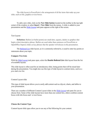 The slide layout in PowerPoint is the arrangement of all the items that make up your
slide, such as title, graphics or text boxes.
To add a new slide, click on the New Slide button located on the toolbar in the top right
corner of the window or select Insert > New Slide from the menus. A slide is added to your
presentation and the Slide Layout task pane appears at the right of the screen.
Text Layout
Definition: Bullets (or bullet points) are small dots, squares, dashes or graphics that
begin a short descriptive phrase. Bullets are used rather than sentences on PowerPoint or
OpenOffice Impress slides as key phrases that the speaker will discuss in the presentation.
The Bulleted List slide layout, as it is commonly referred to, is used to enter key points or
statements about your topic.
Compare Two Lists
With the Slide Layout task pane open, select the Double Bulleted List slide layout from the list
of available layouts.
This slide layout is often used for an introductory slide, listing points that will be raised later
during the presentation. You might also use this type of slide layout to contrast items, such as a
pros and cons list.
Content Layout slide
This type of slide layout allows you to easily add content such as clip art, charts, and tables to
your presentation.
There are a number of different Content Layout slides in the Slide Layout task pane for you to
choose from. Some of the slide layouts have more than one content box, others combine content
boxes with title boxes and / or text boxes.
Choose the Content Type
Content layout slide types allow you to use any of the following for your content.
 