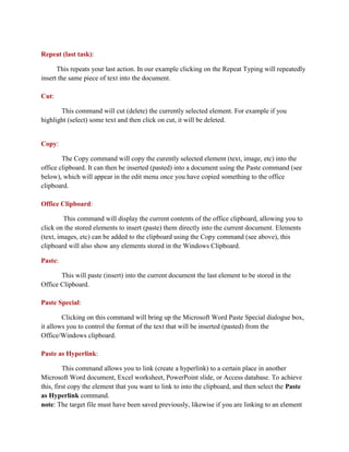 Repeat (last task):
This repeats your last action. In our example clicking on the Repeat Typing will repeatedly
insert the same piece of text into the document.
Cut:
This command will cut (delete) the currently selected element. For example if you
highlight (select) some text and then click on cut, it will be deleted.
Copy:
The Copy command will copy the curently selected element (text, image, etc) into the
office clipboard. It can then be inserted (pasted) into a document using the Paste command (see
below), which will appear in the edit menu once you have copied something to the office
clipboard.
Office Clipboard:
This command will display the current contents of the office clipboard, allowing you to
click on the stored elements to insert (paste) them directly into the current document. Elements
(text, images, etc) can be added to the clipboard using the Copy command (see above), this
clipboard will also show any elements stored in the Windows Clipboard.
Paste:
This will paste (insert) into the current document the last element to be stored in the
Office Clipboard.
Paste Special:
Clicking on this command will bring up the Microsoft Word Paste Special dialogue box,
it allows you to control the format of the text that will be inserted (pasted) from the
Office/Windows clipboard.
Paste as Hyperlink:
This command allows you to link (create a hyperlink) to a certain place in another
Microsoft Word document, Excel worksheet, PowerPoint slide, or Access database. To achieve
this, first copy the element that you want to link to into the clipboard, and then select the Paste
as Hyperlink command.
note: The target file must have been saved previously, likewise if you are linking to an element
 