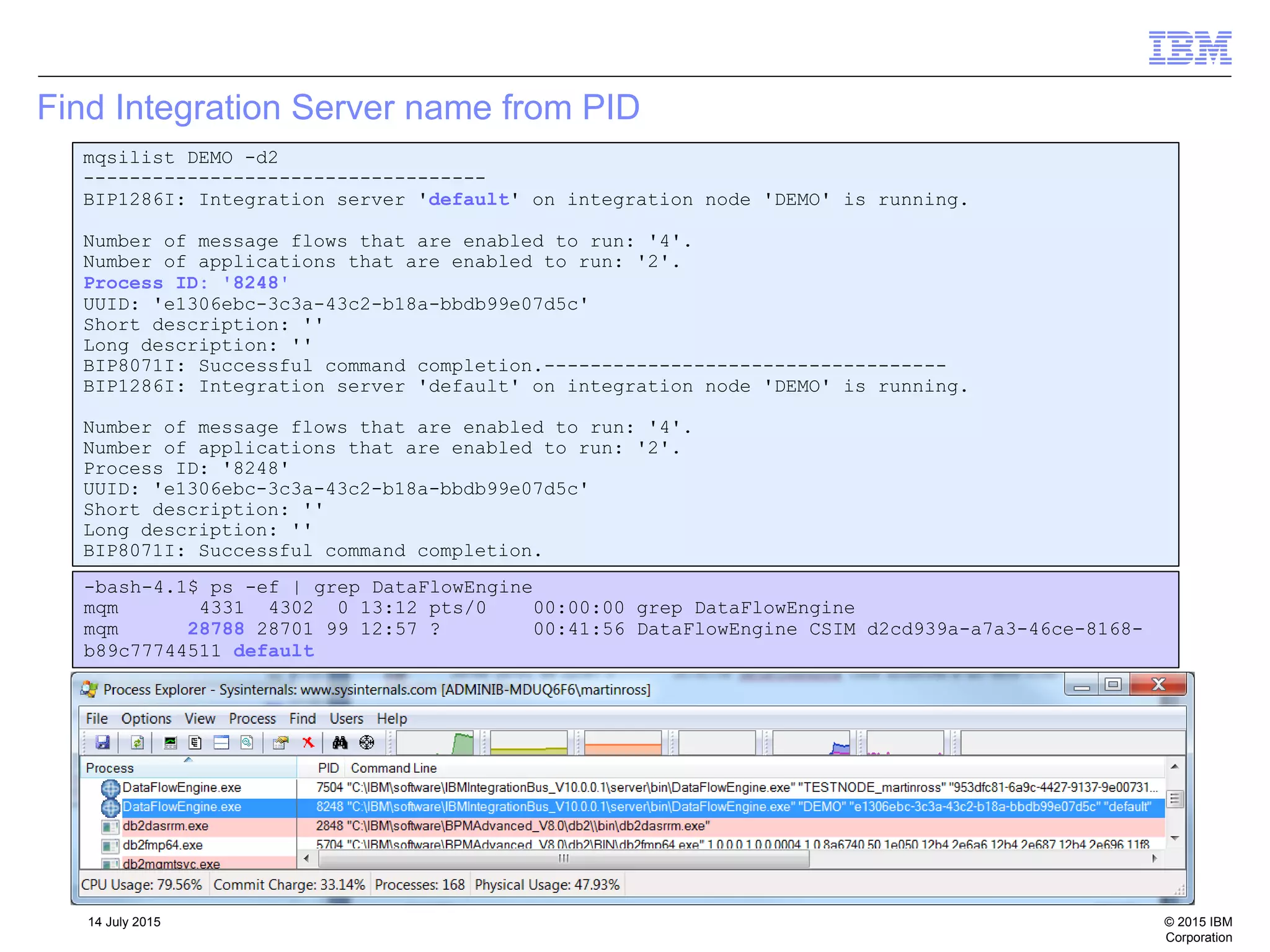 © 2015 IBM
Corporation
14 July 2015
Find Integration Server name from PID
mqsilist DEMO -d2
-----------------------------------
BIP1286I: Integration server 'default' on integration node 'DEMO' is running.
Number of message flows that are enabled to run: '4'.
Number of applications that are enabled to run: '2'.
Process ID: '8248'
UUID: 'e1306ebc-3c3a-43c2-b18a-bbdb99e07d5c'
Short description: ''
Long description: ''
BIP8071I: Successful command completion.-----------------------------------
BIP1286I: Integration server 'default' on integration node 'DEMO' is running.
Number of message flows that are enabled to run: '4'.
Number of applications that are enabled to run: '2'.
Process ID: '8248'
UUID: 'e1306ebc-3c3a-43c2-b18a-bbdb99e07d5c'
Short description: ''
Long description: ''
BIP8071I: Successful command completion.
-bash-4.1$ ps -ef | grep DataFlowEngine
mqm 4331 4302 0 13:12 pts/0 00:00:00 grep DataFlowEngine
mqm 28788 28701 99 12:57 ? 00:41:56 DataFlowEngine CSIM d2cd939a-a7a3-46ce-8168-
b89c77744511 default
 