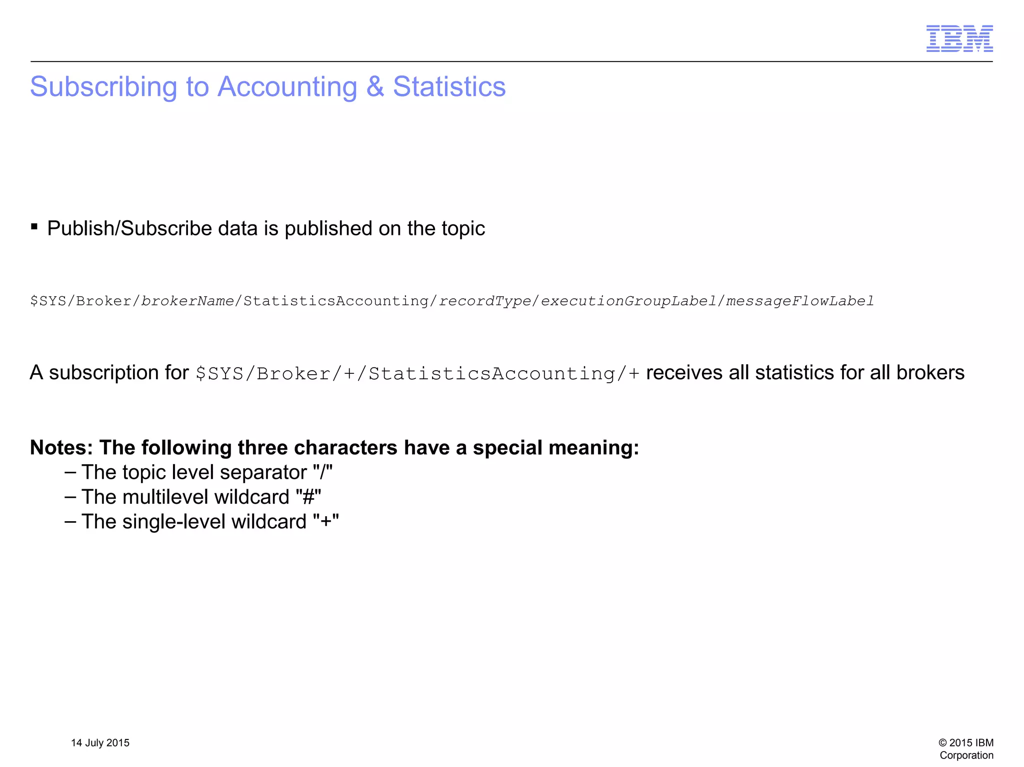 © 2015 IBM
Corporation
14 July 2015
Subscribing to Accounting & Statistics
 Publish/Subscribe data is published on the topic
$SYS/Broker/brokerName/StatisticsAccounting/recordType/executionGroupLabel/messageFlowLabel
A subscription for $SYS/Broker/+/StatisticsAccounting/+ receives all statistics for all brokers
Notes: The following three characters have a special meaning:
– The topic level separator "/"
– The multilevel wildcard "#"
– The single-level wildcard "+"
 