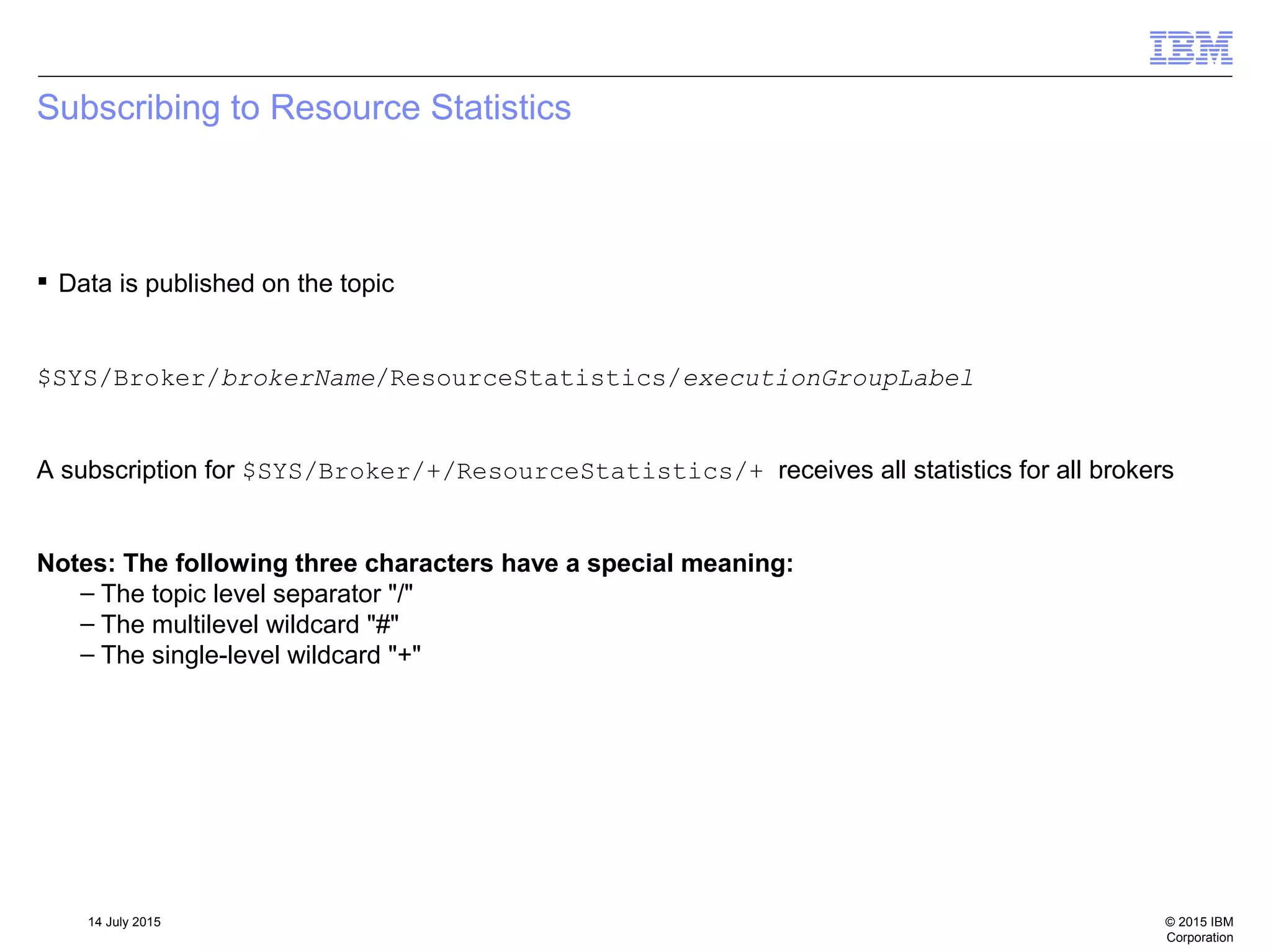 © 2015 IBM
Corporation
14 July 2015
Subscribing to Resource Statistics
 Data is published on the topic
$SYS/Broker/brokerName/ResourceStatistics/executionGroupLabel
A subscription for $SYS/Broker/+/ResourceStatistics/+ receives all statistics for all brokers
Notes: The following three characters have a special meaning:
– The topic level separator "/"
– The multilevel wildcard "#"
– The single-level wildcard "+"
 