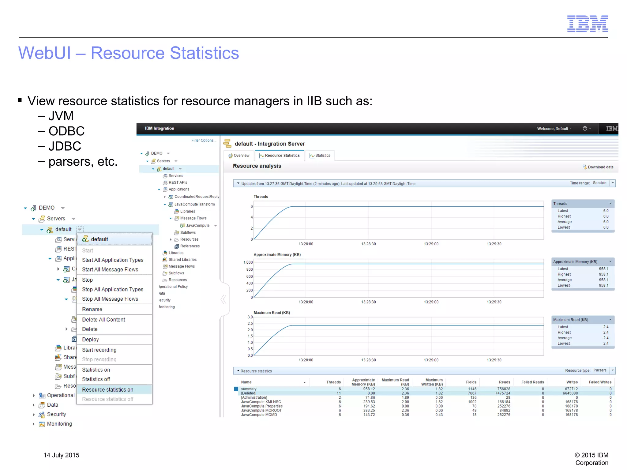 © 2015 IBM
Corporation
14 July 2015
WebUI – Resource Statistics
 View resource statistics for resource managers in IIB such as:
– JVM
– ODBC
– JDBC
– parsers, etc.
 