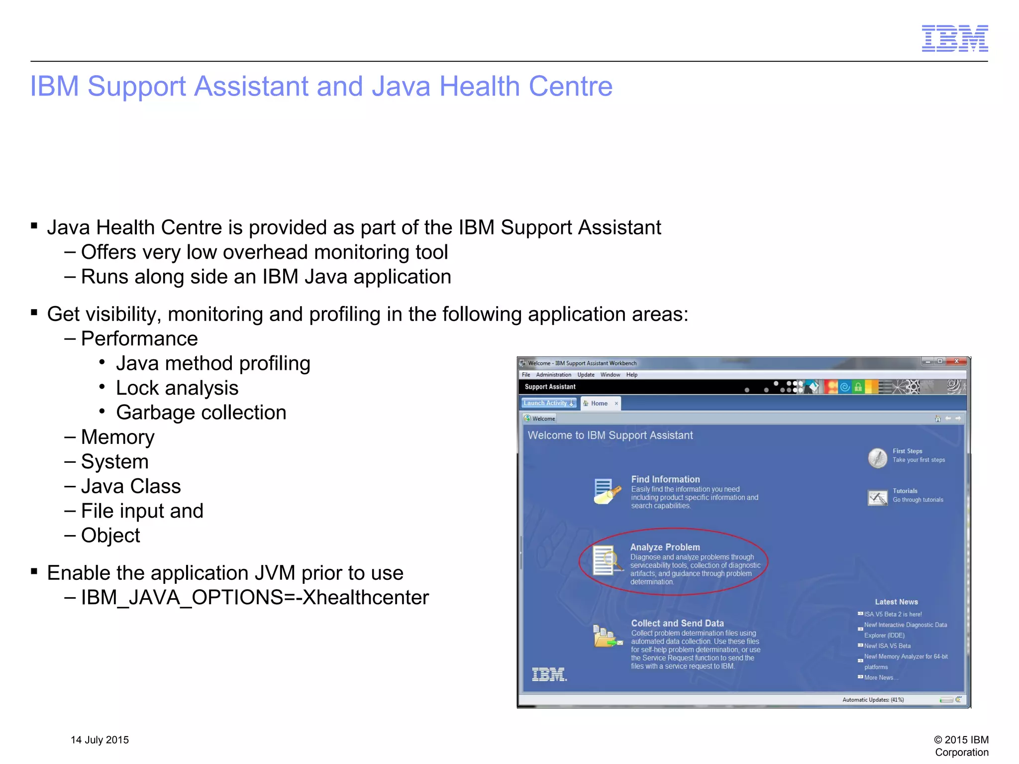 © 2015 IBM
Corporation
14 July 2015
IBM Support Assistant and Java Health Centre
 Java Health Centre is provided as part of the IBM Support Assistant
– Offers very low overhead monitoring tool
– Runs along side an IBM Java application
 Get visibility, monitoring and profiling in the following application areas:
– Performance
• Java method profiling
• Lock analysis
• Garbage collection
– Memory
– System
– Java Class
– File input and
– Object
 Enable the application JVM prior to use
– IBM_JAVA_OPTIONS=-Xhealthcenter
 