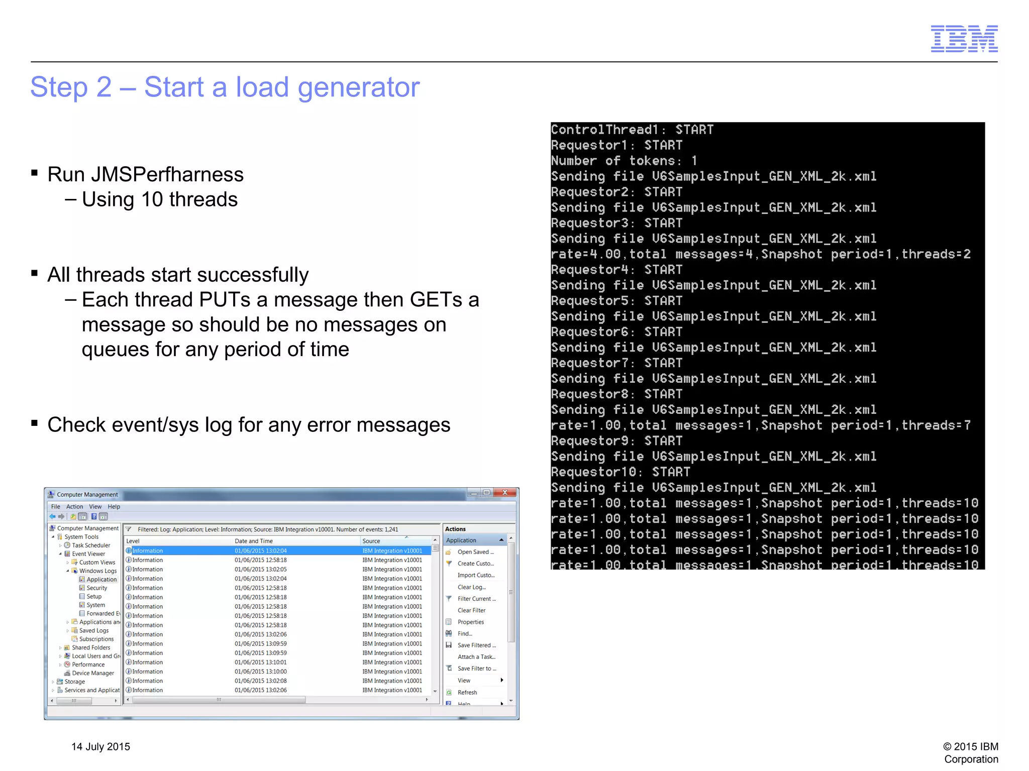 © 2015 IBM
Corporation
14 July 2015
Step 2 – Start a load generator
 Run JMSPerfharness
– Using 10 threads
 All threads start successfully
– Each thread PUTs a message then GETs a
message so should be no messages on
queues for any period of time
 Check event/sys log for any error messages
 