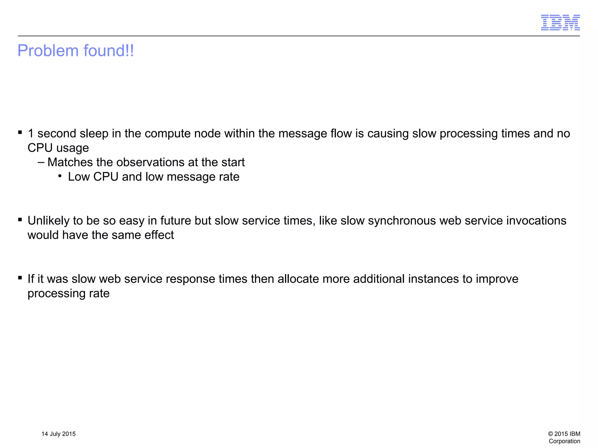 © 2015 IBM
Corporation
14 July 2015
Problem found!!
 1 second sleep in the compute node within the message flow is causing slow processing times and no
CPU usage
– Matches the observations at the start
• Low CPU and low message rate
 Unlikely to be so easy in future but slow service times, like slow synchronous web service invocations
would have the same effect
 If it was slow web service response times then allocate more additional instances to improve
processing rate
 