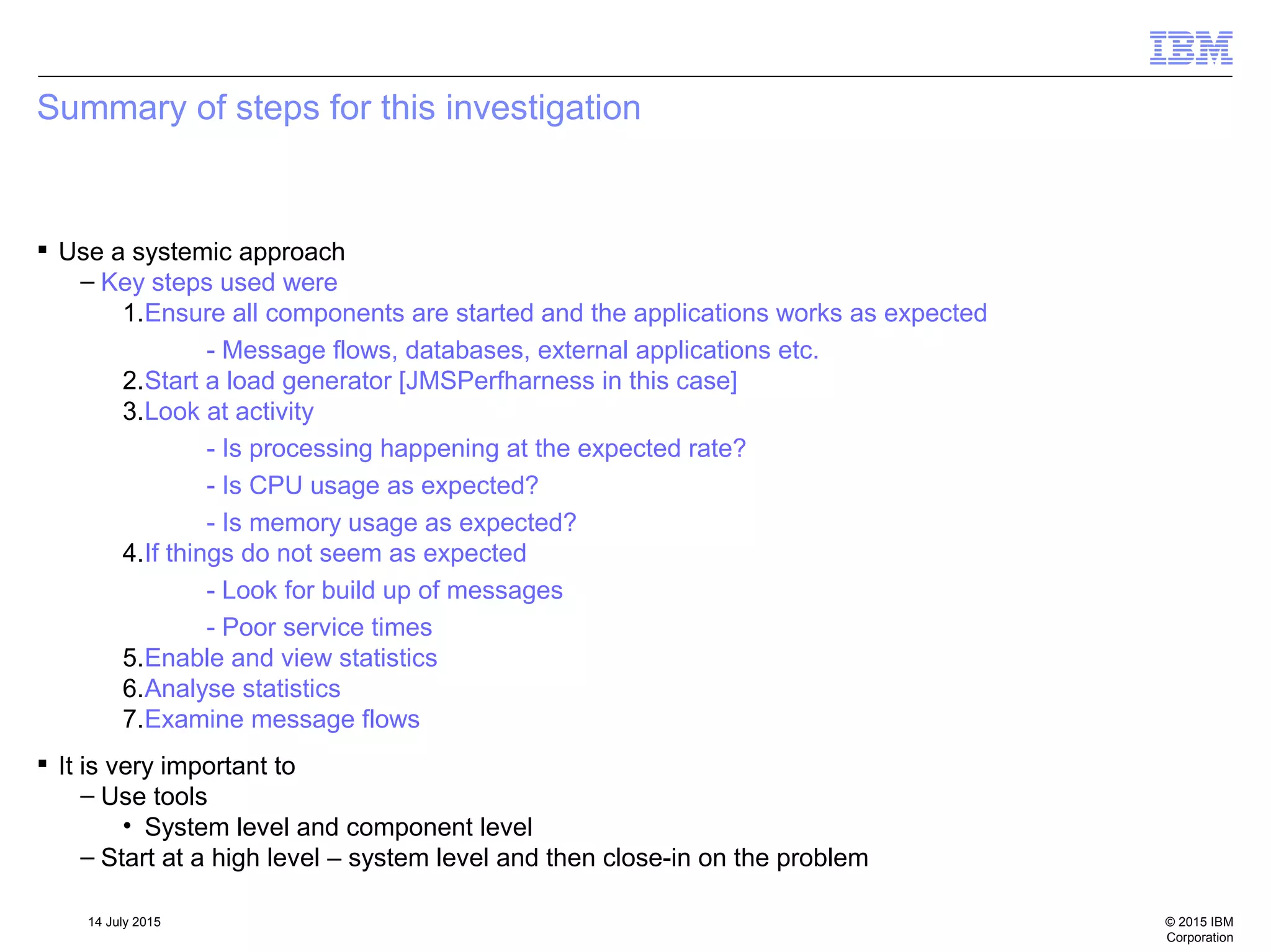 © 2015 IBM
Corporation
14 July 2015
Summary of steps for this investigation
 Use a systemic approach
– Key steps used were
1.Ensure all components are started and the applications works as expected
- Message flows, databases, external applications etc.
2.Start a load generator [JMSPerfharness in this case]
3.Look at activity
- Is processing happening at the expected rate?
- Is CPU usage as expected?
- Is memory usage as expected?
4.If things do not seem as expected
- Look for build up of messages
- Poor service times
5.Enable and view statistics
6.Analyse statistics
7.Examine message flows
 It is very important to
– Use tools
• System level and component level
– Start at a high level – system level and then close-in on the problem
 