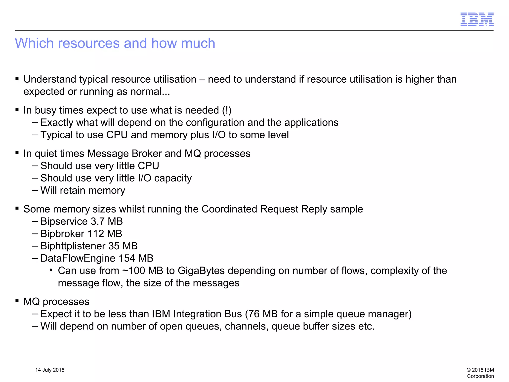 © 2015 IBM
Corporation
14 July 2015
Which resources and how much
 Understand typical resource utilisation – need to understand if resource utilisation is higher than
expected or running as normal...
 In busy times expect to use what is needed (!)
– Exactly what will depend on the configuration and the applications
– Typical to use CPU and memory plus I/O to some level
 In quiet times Message Broker and MQ processes
– Should use very little CPU
– Should use very little I/O capacity
– Will retain memory
 Some memory sizes whilst running the Coordinated Request Reply sample
– Bipservice 3.7 MB
– Bipbroker 112 MB
– Biphttplistener 35 MB
– DataFlowEngine 154 MB
• Can use from ~100 MB to GigaBytes depending on number of flows, complexity of the
message flow, the size of the messages
 MQ processes
– Expect it to be less than IBM Integration Bus (76 MB for a simple queue manager)
– Will depend on number of open queues, channels, queue buffer sizes etc.
 