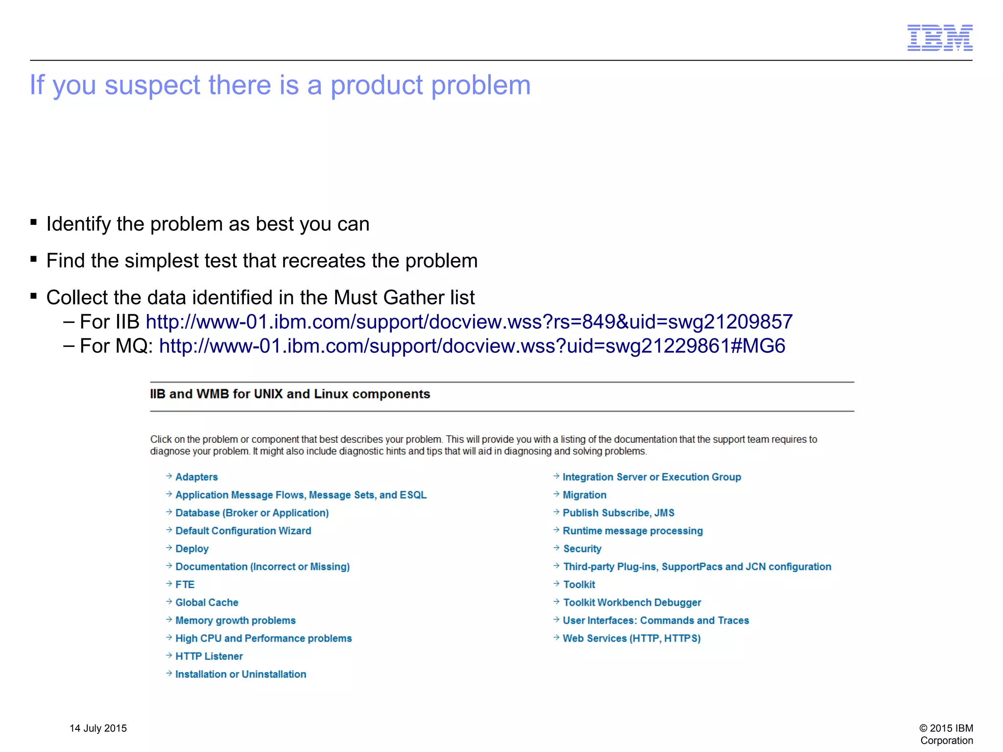 © 2015 IBM
Corporation
14 July 2015
If you suspect there is a product problem
 Identify the problem as best you can
 Find the simplest test that recreates the problem
 Collect the data identified in the Must Gather list
– For IIB http://www-01.ibm.com/support/docview.wss?rs=849&uid=swg21209857
– For MQ: http://www-01.ibm.com/support/docview.wss?uid=swg21229861#MG6
 