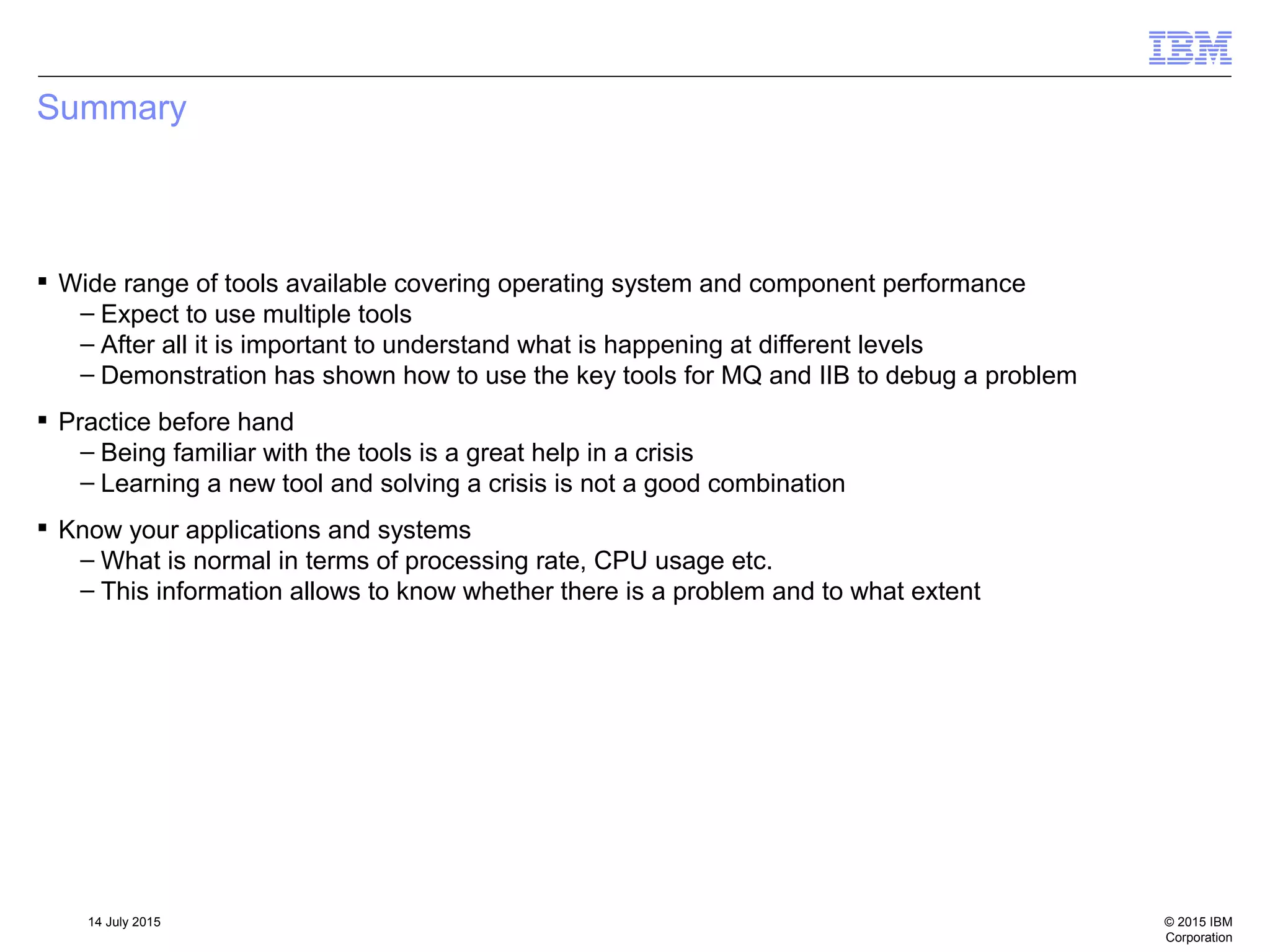 © 2015 IBM
Corporation
14 July 2015
Summary
 Wide range of tools available covering operating system and component performance
– Expect to use multiple tools
– After all it is important to understand what is happening at different levels
– Demonstration has shown how to use the key tools for MQ and IIB to debug a problem
 Practice before hand
– Being familiar with the tools is a great help in a crisis
– Learning a new tool and solving a crisis is not a good combination
 Know your applications and systems
– What is normal in terms of processing rate, CPU usage etc.
– This information allows to know whether there is a problem and to what extent
 