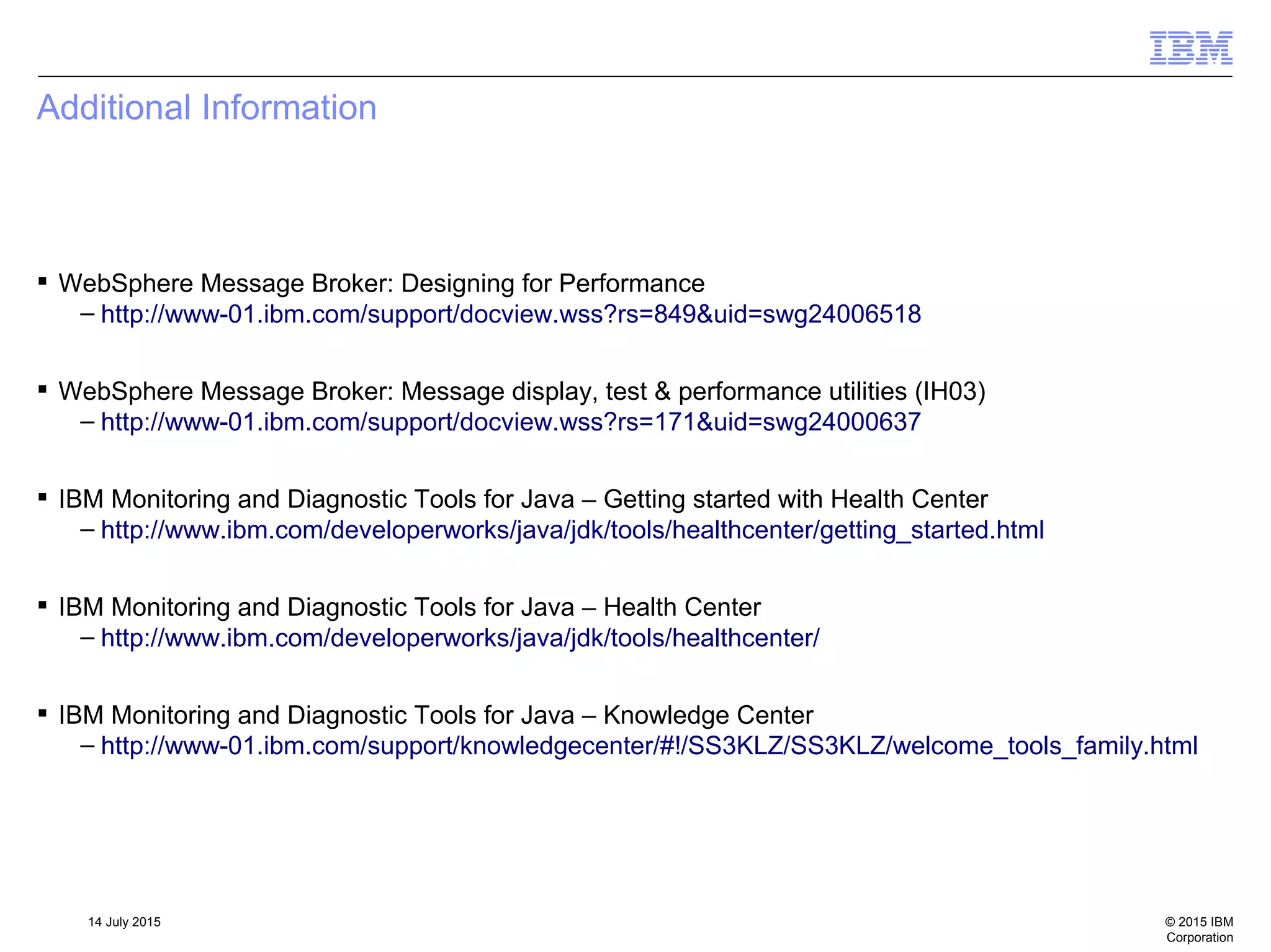 © 2015 IBM
Corporation
14 July 2015
Additional Information
 WebSphere Message Broker: Designing for Performance
– http://www-01.ibm.com/support/docview.wss?rs=849&uid=swg24006518
 WebSphere Message Broker: Message display, test & performance utilities (IH03)
– http://www-01.ibm.com/support/docview.wss?rs=171&uid=swg24000637
 IBM Monitoring and Diagnostic Tools for Java – Getting started with Health Center
– http://www.ibm.com/developerworks/java/jdk/tools/healthcenter/getting_started.html
 IBM Monitoring and Diagnostic Tools for Java – Health Center
– http://www.ibm.com/developerworks/java/jdk/tools/healthcenter/
 IBM Monitoring and Diagnostic Tools for Java – Knowledge Center
– http://www-01.ibm.com/support/knowledgecenter/#!/SS3KLZ/SS3KLZ/welcome_tools_family.html
 