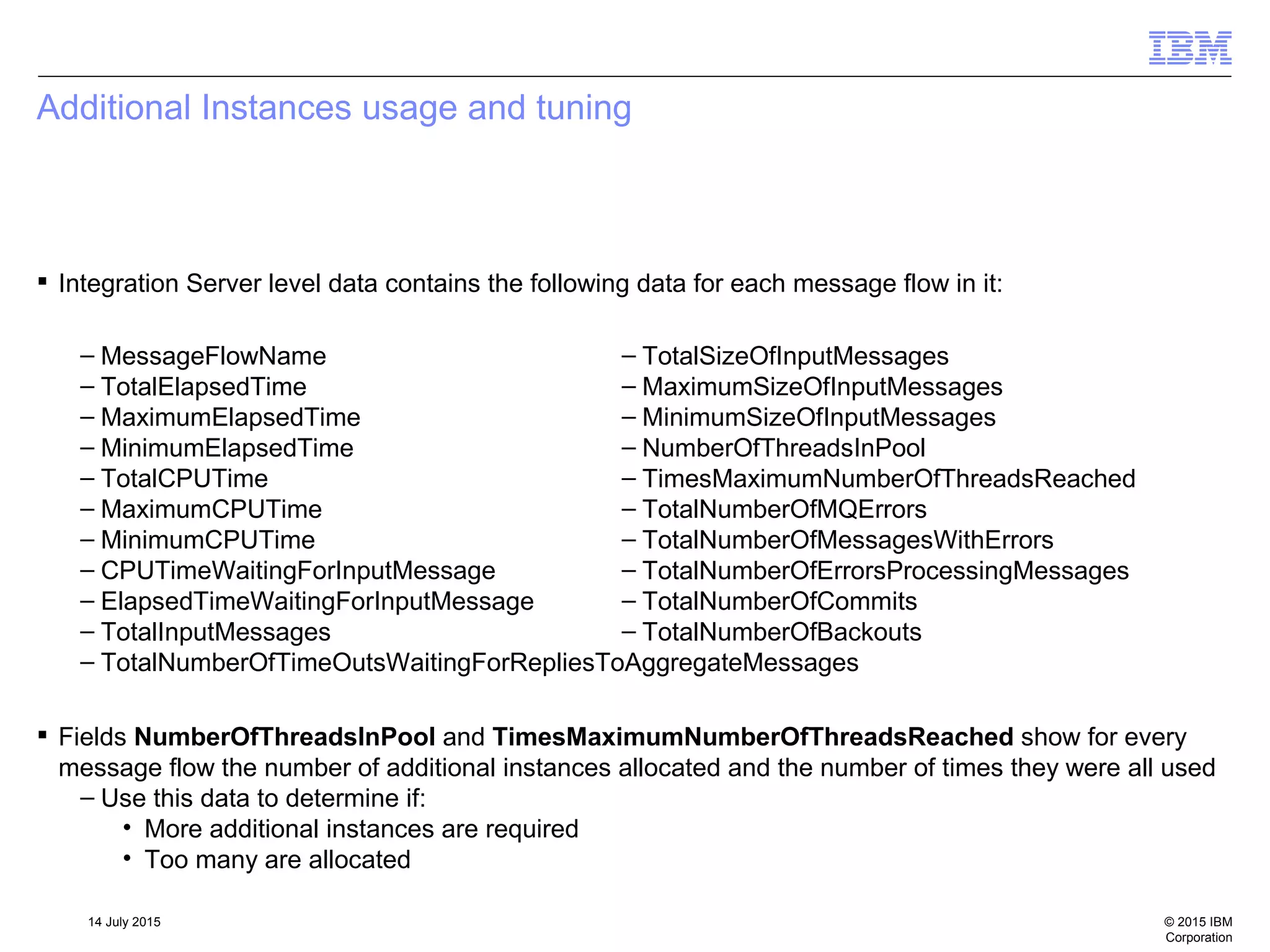 © 2015 IBM
Corporation
14 July 2015
Additional Instances usage and tuning
 Integration Server level data contains the following data for each message flow in it:
– MessageFlowName
– TotalElapsedTime
– MaximumElapsedTime
– MinimumElapsedTime
– TotalCPUTime
– MaximumCPUTime
– MinimumCPUTime
– CPUTimeWaitingForInputMessage
– ElapsedTimeWaitingForInputMessage
– TotalInputMessages
– TotalNumberOfTimeOutsWaitingForRepliesToAggregateMessages
– TotalSizeOfInputMessages
– MaximumSizeOfInputMessages
– MinimumSizeOfInputMessages
– NumberOfThreadsInPool
– TimesMaximumNumberOfThreadsReached
– TotalNumberOfMQErrors
– TotalNumberOfMessagesWithErrors
– TotalNumberOfErrorsProcessingMessages
– TotalNumberOfCommits
– TotalNumberOfBackouts
 Fields NumberOfThreadsInPool and TimesMaximumNumberOfThreadsReached show for every
message flow the number of additional instances allocated and the number of times they were all used
– Use this data to determine if:
• More additional instances are required
• Too many are allocated
 