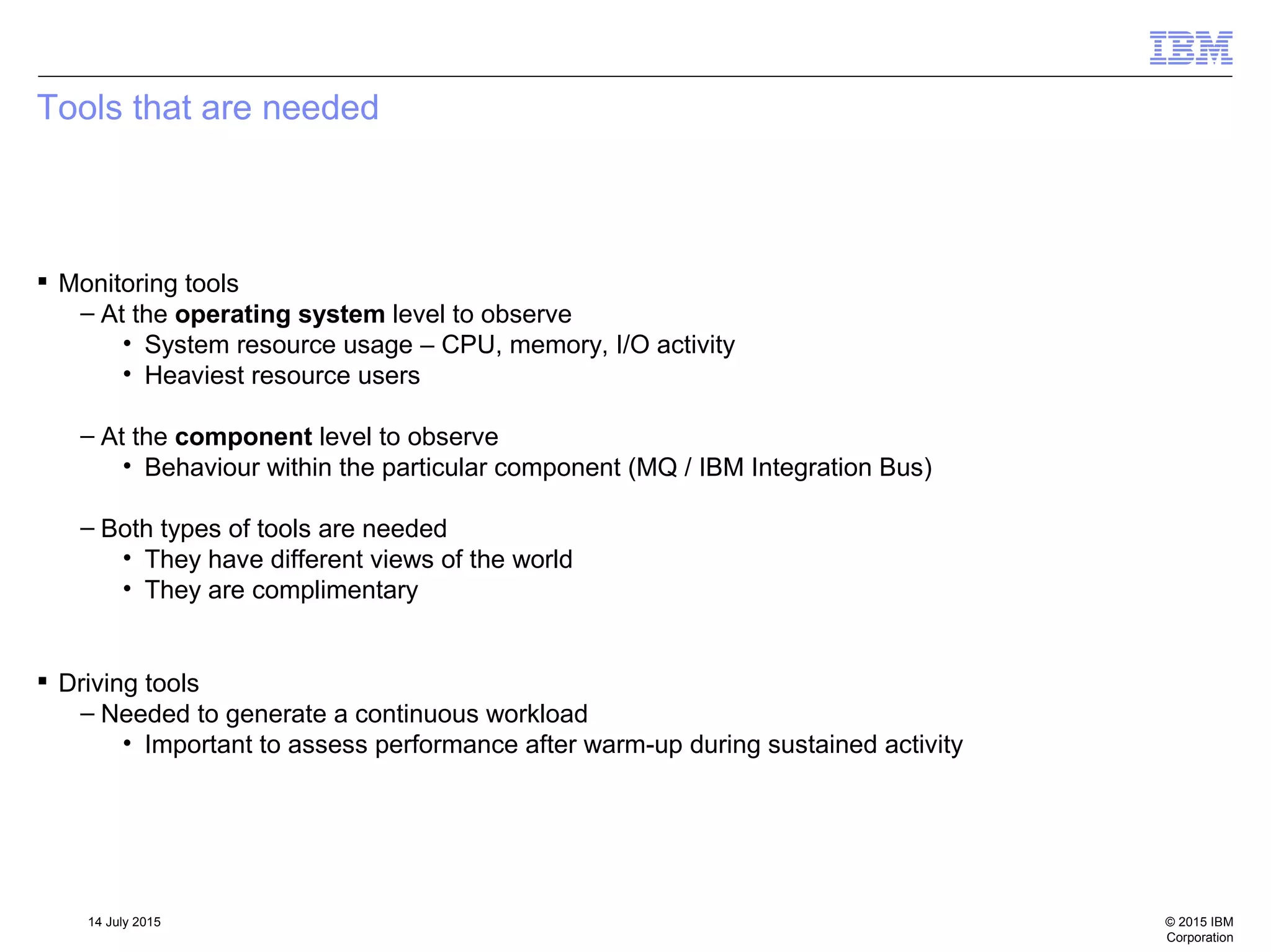 © 2015 IBM
Corporation
14 July 2015
Tools that are needed
 Monitoring tools
– At the operating system level to observe
• System resource usage – CPU, memory, I/O activity
• Heaviest resource users
– At the component level to observe
• Behaviour within the particular component (MQ / IBM Integration Bus)
– Both types of tools are needed
• They have different views of the world
• They are complimentary
 Driving tools
– Needed to generate a continuous workload
• Important to assess performance after warm-up during sustained activity
 