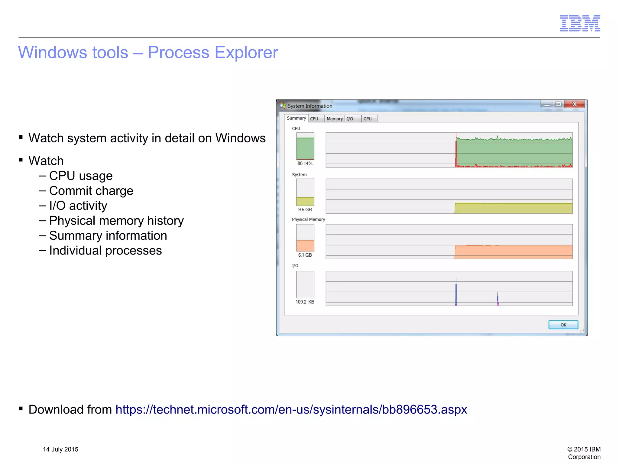 © 2015 IBM
Corporation
14 July 2015
Windows tools – Process Explorer
 Watch system activity in detail on Windows
 Watch
– CPU usage
– Commit charge
– I/O activity
– Physical memory history
– Summary information
– Individual processes
 Download from https://technet.microsoft.com/en-us/sysinternals/bb896653.aspx
 