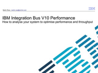 © 2009 IBM
Corporation
IBM Integration Bus V10 Performance
How to analyse your system to optimise performance and throughput
Martin Ross - martin.ross@uk.ibm.com
 