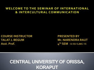 WELCOME TO THE SEMINAR OF INTERNATIONAL
& INTERCULTURAL COMMUNICATION
CENTRAL UNIVERSITY OF ORISSA,
KORAPUT
 