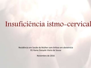 Insuficiência istmo-cervical
Residência em Saúde da Mulher com ênfase em obstetrícia
R1 Raine Danyele Vieira de Sousa
Novembro de 2016
 