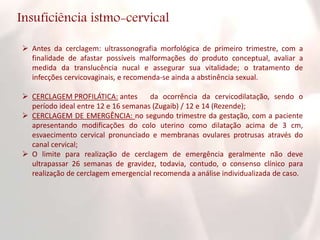 Insuficiência istmo-cervical
 Antes da cerclagem: ultrassonografia morfológica de primeiro trimestre, com a
finalidade de afastar possíveis malformações do produto conceptual, avaliar a
medida da translucência nucal e assegurar sua vitalidade; o tratamento de
infecções cervicovaginais, e recomenda-se ainda a abstinência sexual.
 CERCLAGEM PROFILÁTICA: antes da ocorrência da cervicodilatação, sendo o
período ideal entre 12 e 16 semanas (Zugaib) / 12 e 14 (Rezende);
 CERCLAGEM DE EMERGÊNCIA: no segundo trimestre da gestação, com a paciente
apresentando modificações do colo uterino como dilatação acima de 3 cm,
esvaecimento cervical pronunciado e membranas ovulares protrusas através do
canal cervical;
 O limite para realização de cerclagem de emergência geralmente não deve
ultrapassar 26 semanas de gravidez, todavia, contudo, o consenso clínico para
realização de cerclagem emergencial recomenda a análise individualizada de caso.
 