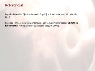 Referencial
Zugaib obstetrícia / [editor Marcelo Zugaib]. – 2. ed. – Barueri, SP : Manole,
2012.
Rezende Filho, Jorge de.; Montenegro, Carlos Antonio Barbosa; : Obstetrícia
fundamental. Rio de Janeiro: Guanabara Koogan, 20011.
 