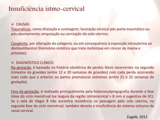 Insuficiência istmo-cervical
 CAUSAS:
Traumáticas, como dilatação e curetagem; laceração cervical pós-parto traumático ou
pós-abortamento; amputação ou conização do colo uterino;
Congênita, por alteração do colágeno, ou em consequência à exposição intrauterina ao
dietilestilbestrol (hormônio sintético que trata metástase em câncer de mama e
próstata);
 DIAGNÓSTICO CLÍNICO:
Na gestação, é baseado na história obstétrica de perdas fetais recorrentes no segundo
trimestre da gravidez (entre 12 e 20 semanas de gravidez) com cada perda ocorrendo
mais cedo que a anterior ou partos prematuros extremos (entre 21 e 32 semanas de
gestação);
Fora da gestação, é realizado principalmente pela histerossalpingografia durante a fase
lútea do ciclo menstrual (se largura da região istmocervical > 8 mm é sugestiva de IIC).
Se a vela de Hegar 8 não encontra resistência na passagem pelo colo uterino, na
segunda fase do ciclo menstrual, também denota a insuficiência do sistema oclusivo do
canal cervical.
Zugaib, 2012
 