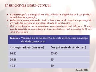 Insuficiência istmo-cervical
 A ultrassonografia transvaginal tem sido utilizada no diagnóstico de incompetência
cervical durante a gestação;
 Avaliam-se o comprimento da cérvix, a forma do canal cervical e a presença de
protrusão das membranas amnióticas através do canal cervical;
 USG na predição de parto prematuro: comprimento cervical inferior a 25 mm,
quando associado ao antecedente de incompetência cervical, ou abaixo de 20 mm
como fator isolado.
Zugaib, 2012
 