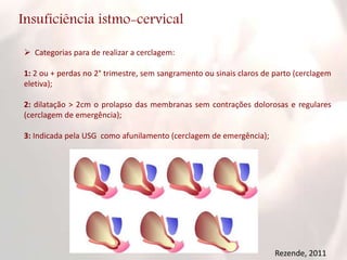 Insuficiência istmo-cervical
 Categorias para de realizar a cerclagem:
1: 2 ou + perdas no 2° trimestre, sem sangramento ou sinais claros de parto (cerclagem
eletiva);
2: dilatação > 2cm o prolapso das membranas sem contrações dolorosas e regulares
(cerclagem de emergência);
3: Indicada pela USG como afunilamento (cerclagem de emergência);
Rezende, 2011
 