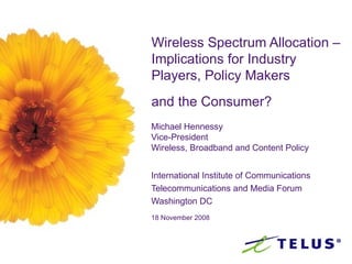 Wireless Spectrum Allocation –Implications for Industry Players, Policy Makers  and the Consumer?   Michael Hennessy Vice-President Wireless, Broadband and Content Policy International Institute of Communications Telecommunications and Media Forum Washington DC 18 November 2008 