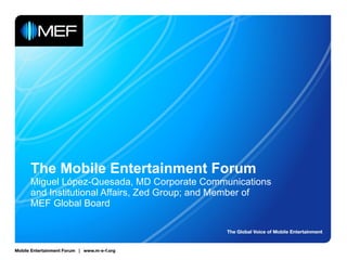 The Mobile Entertainment Forum Miguel López-Quesada, MD Corporate Communications and Institutional Affairs, Zed Group; and Member of MEF Global Board 