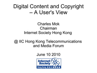 Digital Content and Copyright – A User's View Charles Mok Chairman Internet Society Hong Kong  @ IIC Hong Kong Telecommunications  and Media Forum June 10 2010 