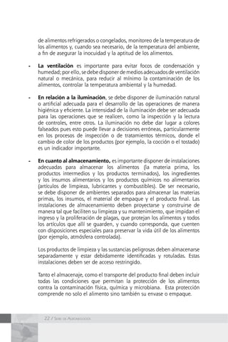 22 / Serie de Agronegocios
de alimentos refrigerados o congelados, monitoreo de la temperatura de
los alimentos y, cuando sea necesario, de la temperatura del ambiente,
a fin de asegurar la inocuidad y la aptitud de los alimentos.
-	 La ventilación es importante para evitar focos de condensación y
humedad; por ello, se debe disponer de medios adecuados de ventilación
natural o mecánica, para reducir al mínimo la contaminación de los
alimentos, controlar la temperatura ambiental y la humedad.
-	 En relación a la iluminación, se debe disponer de iluminación natural
o artificial adecuada para el desarrollo de las operaciones de manera
higiénica y eficiente. La intensidad de la iluminación debe ser adecuada
para las operaciones que se realicen, como la inspección y la lectura
de controles, entre otros. La iluminación no debe dar lugar a colores
falseados pues esto puede llevar a decisiones erróneas, particularmente
en los procesos de inspección o de tratamientos térmicos, donde el
cambio de color de los productos (por ejemplo, la cocción o el tostado)
es un indicador importante.
-	 En cuanto al almacenamiento, es importante disponer de instalaciones
adecuadas para almacenar los alimentos (la materia prima, los
productos intermedios y los productos terminados), los ingredientes
y los insumos alimentarios y los productos químicos no alimentarios
(artículos de limpieza, lubricantes y combustibles). De ser necesario,
se debe disponer de ambientes separados para almacenar las materias
primas, los insumos, el material de empaque y el producto final. Las
instalaciones de almacenamiento deben proyectarse y construirse de
manera tal que faciliten su limpieza y su mantenimiento, que impidan el
ingreso y la proliferación de plagas, que protejan los alimentos y todos
los artículos que allí se guarden, y cuando corresponda, que cuenten
con disposiciones especiales para preservar la vida útil de los alimentos
(por ejemplo, atmósfera controlada).
	 Los productos de limpieza y las sustancias peligrosas deben almacenarse
separadamente y estar debidamente identificadas y rotuladas. Estas
instalaciones deben ser de acceso restringido.
	 Tanto el almacenaje, como el transporte del producto final deben incluir
todas las condiciones que permitan la protección de los alimentos
contra la contaminación física, química y microbiana. Esta protección
comprende no solo el alimento sino también su envase o empaque.
 