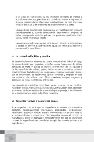 32 / Serie de Agronegocios
a las áreas de elaboración, ya sea mediante controles de ingreso o
acondicionando zonas, pre-cámaras o corredores previos al ingreso a las
áreas de proceso, donde el personal pueda disponer de ropa protectora
limpia y exclusiva y de estaciones de lavado de manos y botas.
Las superficies, los utensilios, los equipos y los muebles deben limpiarse
cuidadosamente y, cuando corresponda, desinfectarse después de
haber manipulado materias primas, en particular productos como
carnes, frutas y hortalizas frescas.
Las operaciones de proceso que controlan el tiempo, la temperatura,
la acidez, el pH y la aw
[actividad de agua] son vitales para reducir la
contaminación microbiana.
iv.	 La contaminación física y química
Se deben implementar sistemas de control que permitan reducir el riesgo
de contaminación por materiales extraños como fragmentos de vidrio,
partículas de metal y astillas de madera provenientes de los equipos o
de las superficies de trabajo, polvo, humo nocivo y sustancias químicas
provenientes de los lubricantes de los equipos, empaques, pinturas y óxidos
que se desprendan. Se recomienda aplicar controles y emplear en caso
sea necesario, dispositivos como filtros o cedazos, trampas, magnetos y
detectores de metal electrónicos, entre otros.
Las operaciones mecánicas como lavar, pelar, recortar, cortar, clasificar,
machacar, triturar, moler, drenar, enfriar, rallar, extruir, secar, batir, desgrasar,
entre otras, se deben realizar de manera tal que se proteja a los alimentos
de la contaminación, sobre todo, física y química.
v)	 Requisitos relativos a las materias primas
Si se sospecha o se sabe que un ingrediente o materia prima contiene
parásitos, microorganismos indeseables, plaguicidas, medicamentos
veterinarios, sustancias tóxicas, materia descompuesta o extraña, que no
se pueden eliminar o reducir a un nivel aceptable durante el proceso de
manufactura, debe ser rechazado inmediatamente. Por eso es importante
conocer las especificaciones que deben cumplir las materias primas y los
ingredientes.
 