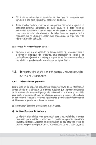 Buenas Prácticas de Manufactura / 59
•	 No trasladar alimentos en vehículos u otro tipo de transporte que
también se use para transportar productos químicos.
•	 Tener mucho cuidado cuando se transportan productos a granel en
camiones cisternas alquilados. En estos casos, se le debe exigir al
proveedor que cumpla con el requisito de destinar los camiones al
transporte exclusivo de alimentos. Se debe llevar un registro de los
camiones que se utilizan y anotar, para cada carga, la inspección y la
identificación del vehículo.
Para evitar la contaminación física:
•	 Cerciorarse de que el vehículo no tenga astillas ni clavos que dañen
o corten el empaque del producto. Esta precaución se aplica a las
parihuelas o cajas de transporte que se pueden astillar o contener clavos
que dañen el producto o le introduzcan peligros físicos.
4.8	Información sobre los productos y sensibilización
de los consumidores
4.8.1	 Orientaciones generales
Esta sección es de especial importancia porque a través de la información
que se brinda en la etiqueta, se pretende asegurar que la persona siguiente
de la cadena alimentaria disponga de información suficiente y accesible
para poder manipular, almacenar, elaborar, preparar y exponer el producto
en condiciones inocuas y correctas. Igualmente, permite identificar y retirar
rápidamente el producto, si fuera necesario.
La información debe ser orientadora, clara y veraz.
a)	 La identificación de los lotes
	 La identificación de los lotes es esencial para la rastreabilidad y, de ser
necesario, para facilitar el retiro de los productos (permite identificar
los lotes afectados). Además, la identificación de los lotes y la fecha de
producción permiten aplicar una rotación efectiva de los productos, tanto
 