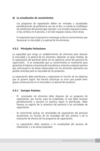 Buenas Prácticas de Manufactura / 63
d)	 La actualización de conocimientos
	 Los programas de capacitación deben ser revisados y actualizados
periódicamente, de preferencia una vez al año, o cuando se modifiquen
las condiciones del proceso (por ejemplo, si se incluyen requisitos nuevos,
si hay cambios en el proceso, si se traen equipos nuevos, entre otros).
	 Es importante que el personal se mantenga al día en conocimientos que
favorezcan la inocuidad y la aptitud de los alimentos.
4.9.2	 Principales limitaciones
La capacidad que tenga un establecimiento de alimentos para alcanzar
la inocuidad y la aptitud de los alimentos, depende, en gran medida, de
la capacitación del personal (tanto de los operarios como del personal de
supervisión). Si se comprueba que su conocimiento es insuficiente para
garantizar la higiene y el proceso de manufactura, entonces cualquier persona
que intervenga en las tareas relacionadas con los alimentos representa una
posible amenaza para la inocuidad de los productos.
La capacitación debe planificarse y organizarse en función de los objetivos
que se quieren lograr. No hacerlo constituye un error que puede tener
graves consecuencias en la inocuidad y la aptitud del producto.
4.9.3 	 Consejos Prácticos
-	 El procesador de alimentos debe disponer de un programa de
capacitación, por escrito, para los empleados, el cual debe revisarse
periódicamente y ponerse en práctica según lo planificado. Debe
llevarse un registro de la asistencia del personal a las actividades de
capacitación.
-	 Se recomienda evaluar las necesidades de capacitación del personal
anualmente, en función de los resultados del año anterior y de la
evaluación de eficacia de los programas de capacitación.
-	 La capacitación debe ajustarse a la complejidad del proceso de
elaboración y a las tareas asignadas:
 